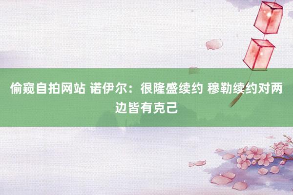 偷窥自拍网站 诺伊尔:很隆盛续约 穆勒续约对两边皆有克己