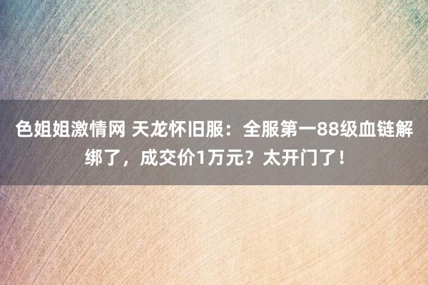 色姐姐激情网 天龙怀旧服：全服第一88级血链解绑了，成交价1万元？太开门了！