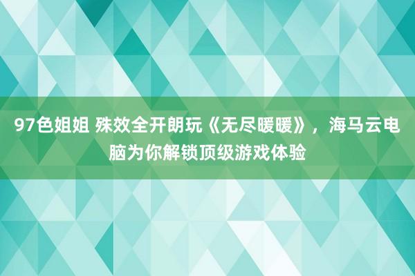 97色姐姐 殊效全开朗玩《无尽暖暖》，海马云电脑为你解锁顶级游戏体验