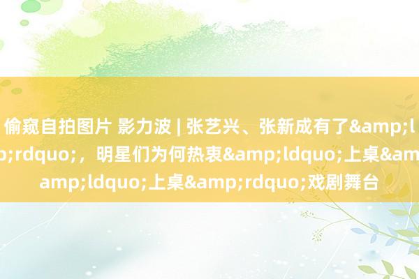 偷窥自拍图片 影力波 | 张艺兴、张新成有了&ldquo;新身份&rdquo;，明星们为何热衷&ldquo;上桌&rdquo;戏剧舞台