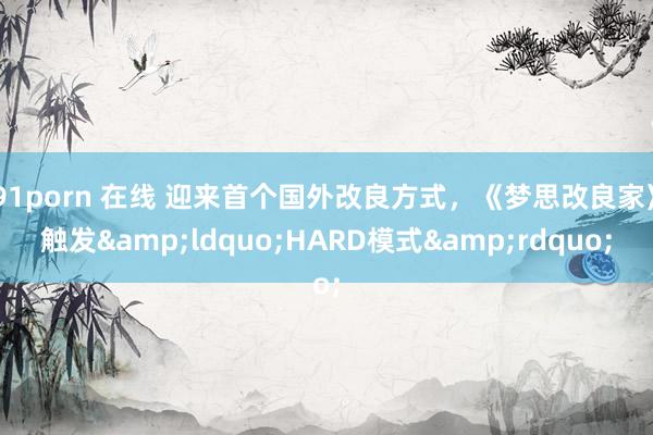 91porn 在线 迎来首个国外改良方式，《梦思改良家》触发&ldquo;HARD模式&rdquo;