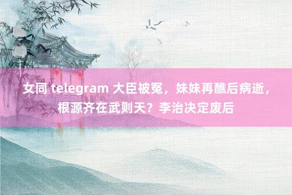 女同 telegram 大臣被冤，妹妹再醮后病逝，根源齐在武则天？李治决定废后