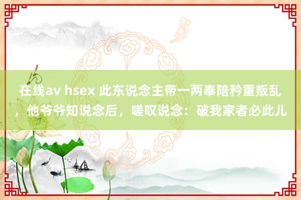 在线av hsex 此东说念主带一两奉陪矜重叛乱，他爷爷知说念后，嗟叹说念：破我家者必此儿