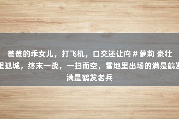 爸爸的乖女儿，打飞机，口交还让禸＃萝莉 豪壮，万里孤城，终末一战，一扫而空，雪地里出场的满是鹤发老兵