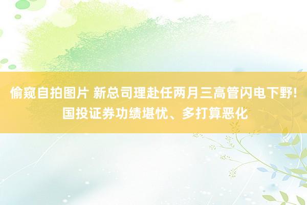 偷窥自拍图片 新总司理赴任两月三高管闪电下野! 国投证券功绩堪忧、多打算恶化