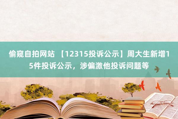 偷窥自拍网站 【12315投诉公示】周大生新增15件投诉公示，涉偏激他投诉问题等