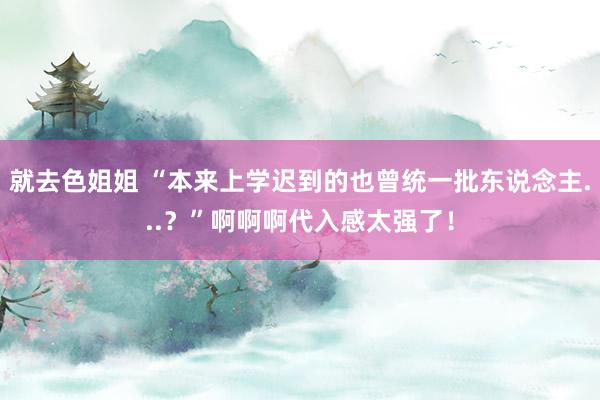 就去色姐姐 “本来上学迟到的也曾统一批东说念主...？”啊啊啊代入感太强了！