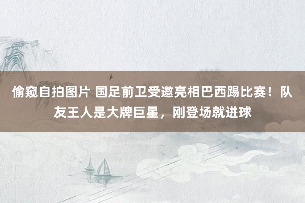 偷窥自拍图片 国足前卫受邀亮相巴西踢比赛！队友王人是大牌巨星，刚登场就进球