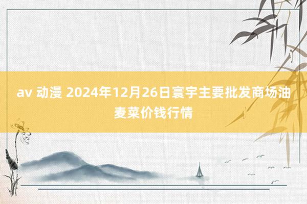 av 动漫 2024年12月26日寰宇主要批发商场油麦菜价钱行情