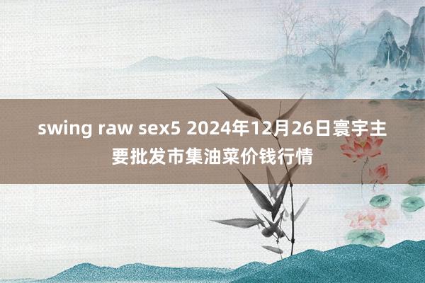 swing raw sex5 2024年12月26日寰宇主要批发市集油菜价钱行情