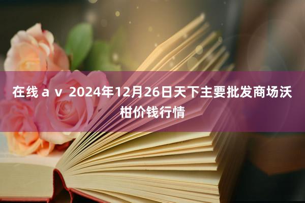 在线ａｖ 2024年12月26日天下主要批发商场沃柑价钱行情
