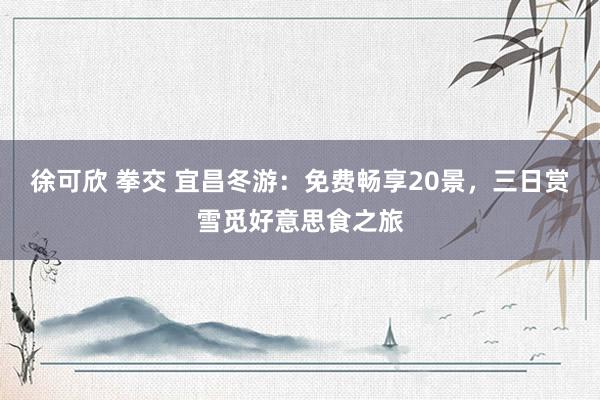 徐可欣 拳交 宜昌冬游：免费畅享20景，三日赏雪觅好意思食之旅