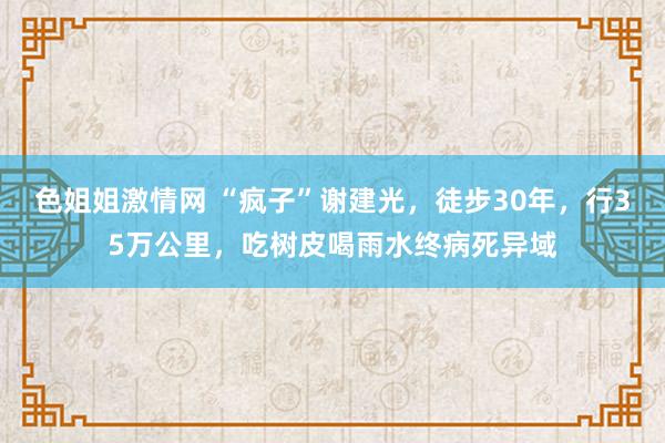 色姐姐激情网 “疯子”谢建光，徒步30年，行35万公里，吃树皮喝雨水终病死异域