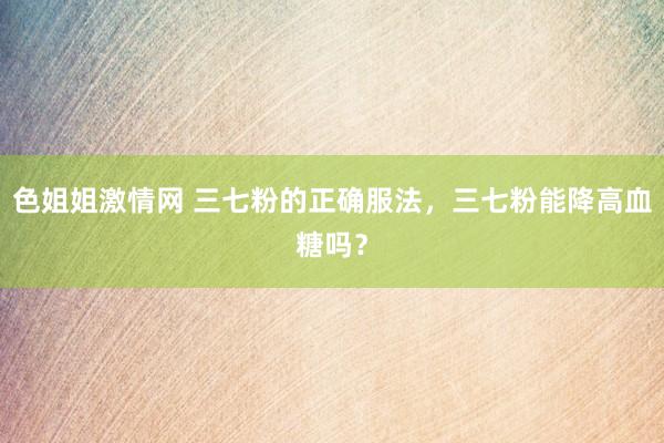 色姐姐激情网 三七粉的正确服法，三七粉能降高血糖吗？
