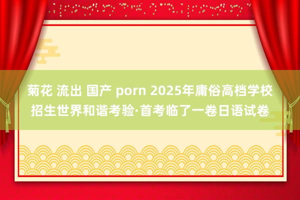 菊花 流出 国产 porn 2025年庸俗高档学校招生世界和谐考验·首考临了一卷日语试卷