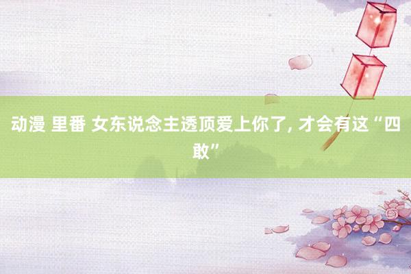 动漫 里番 女东说念主透顶爱上你了， 才会有这“四敢”