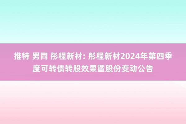 推特 男同 彤程新材: 彤程新材2024年第四季度可转债转股效果暨股份变动公告