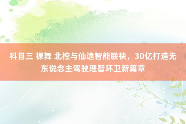 科目三 裸舞 北控与仙途智能联袂，30亿打造无东说念主驾驶理智环卫新篇章