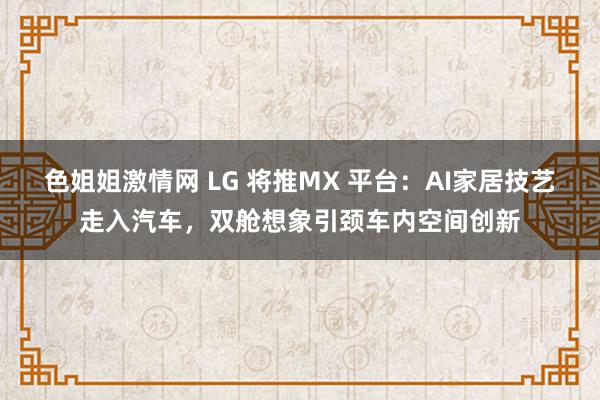 色姐姐激情网 LG 将推MX 平台：AI家居技艺走入汽车，双舱想象引颈车内空间创新
