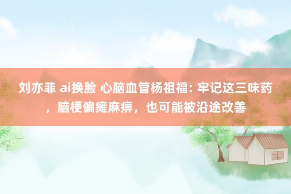 刘亦菲 ai换脸 心脑血管杨祖福: 牢记这三味药，脑梗偏瘫麻痹，也可能被沿途改善