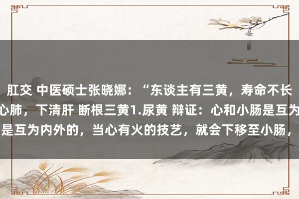 肛交 中医硕士张晓娜:“东谈主有三黄,寿命不长”,一个中成药,上清心肺,下清肝 断根三黄1.尿黄 辩证:心和小肠是互为内外的,当心有火的技艺,就会下移至小肠,从而引起小便发黄 ...