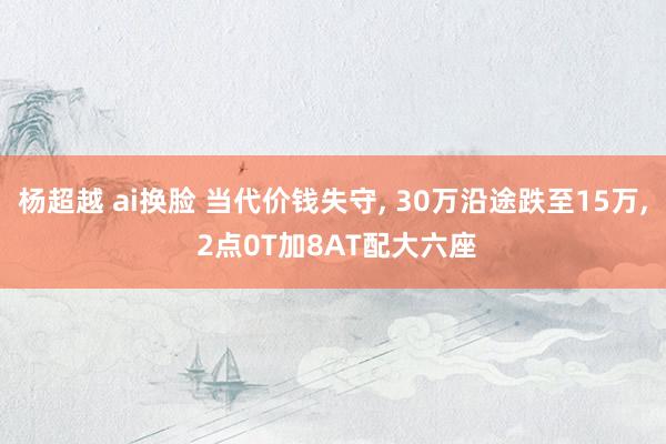 杨超越 ai换脸 当代价钱失守， 30万沿途跌至15万， 2点0T加8AT配大六座