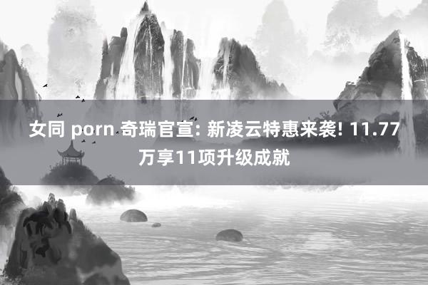 女同 porn 奇瑞官宣: 新凌云特惠来袭! 11.77万享11项升级成就