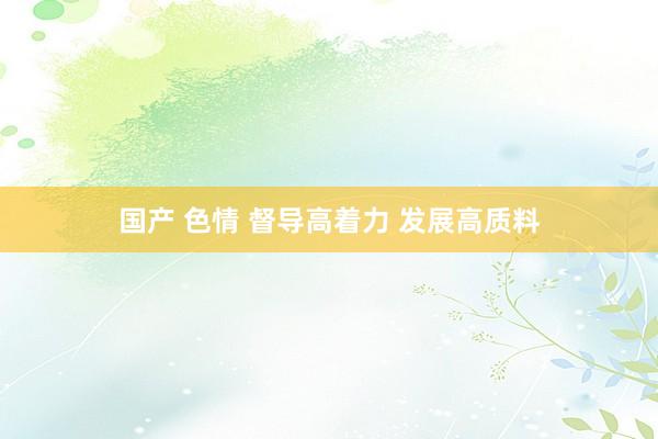 国产 色情 督导高着力 发展高质料