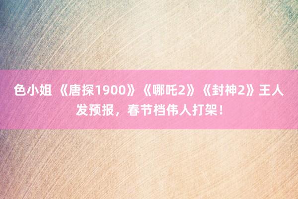 色小姐 《唐探1900》《哪吒2》《封神2》王人发预报，春节档伟人打架！