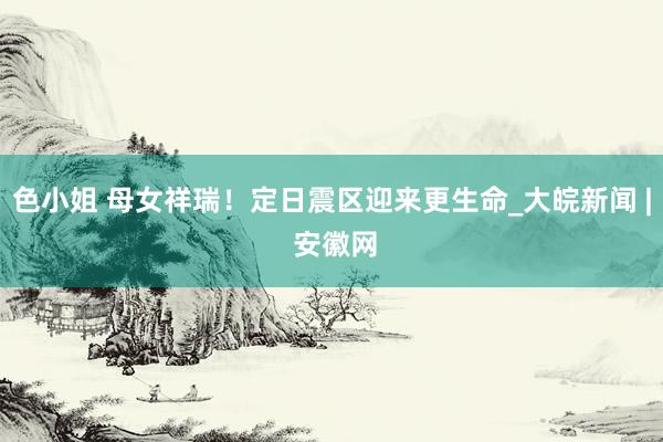 色小姐 母女祥瑞！定日震区迎来更生命_大皖新闻 | 安徽网