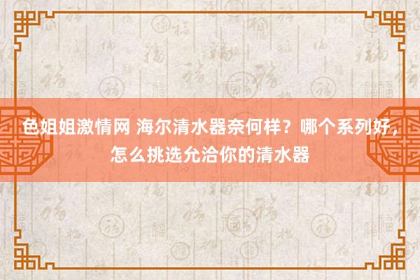 色姐姐激情网 海尔清水器奈何样？哪个系列好，怎么挑选允洽你的清水器
