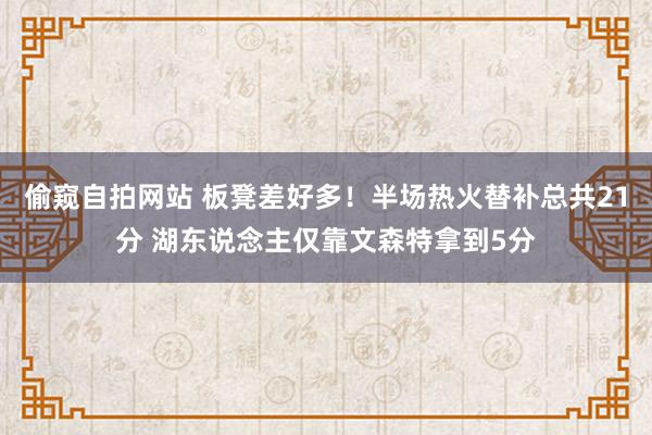 偷窥自拍网站 板凳差好多！半场热火替补总共21分 湖东说念主仅靠文森特拿到5分