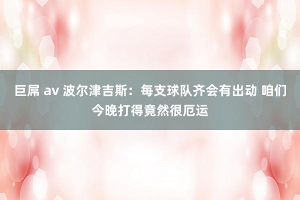 巨屌 av 波尔津吉斯：每支球队齐会有出动 咱们今晚打得竟然很厄运