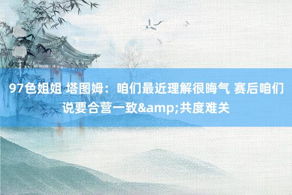 97色姐姐 塔图姆：咱们最近理解很晦气 赛后咱们说要合营一致&共度难关