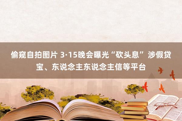偷窥自拍图片 3·15晚会曝光“砍头息” 涉假贷宝、东说念主东说念主信等平台