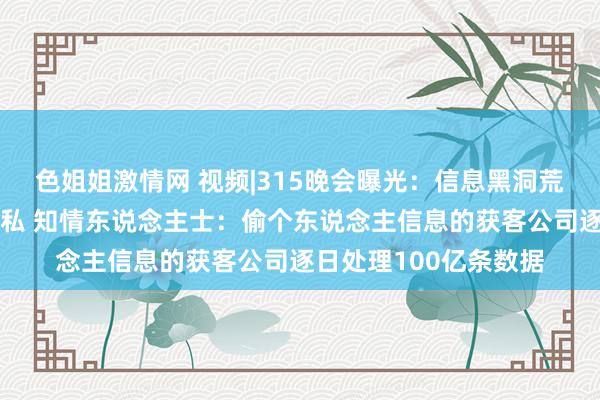 色姐姐激情网 视频|315晚会曝光：信息黑洞荒诞窃取个东说念主阴私 知情东说念主士：偷个东说念主信息的获客公司逐日处理100亿条数据