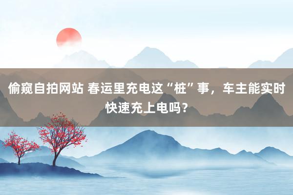 偷窥自拍网站 春运里充电这“桩”事，车主能实时快速充上电吗？