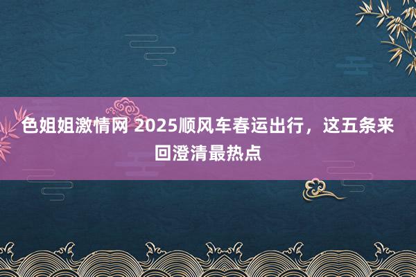 色姐姐激情网 2025顺风车春运出行，这五条来回澄清最热点
