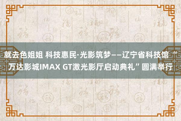 就去色姐姐 科技惠民·光影筑梦——辽宁省科技馆 “万达影城IMAX GT激光影厅启动典礼”圆满举行