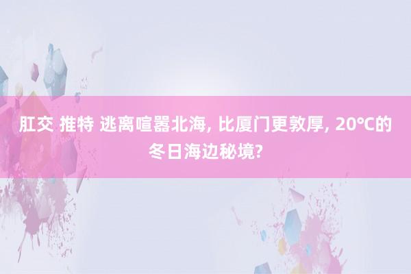 肛交 推特 逃离喧嚣北海， 比厦门更敦厚， 20℃的冬日海边秘境?