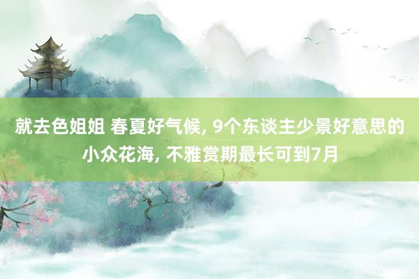 就去色姐姐 春夏好气候， 9个东谈主少景好意思的小众花海， 不雅赏期最长可到7月