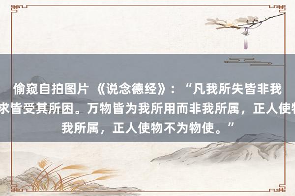 偷窥自拍图片 《说念德经》：“凡我所失皆非我整个，凡我所求皆受其所困。万物皆为我所用而非我所属，正人使物不为物使。”