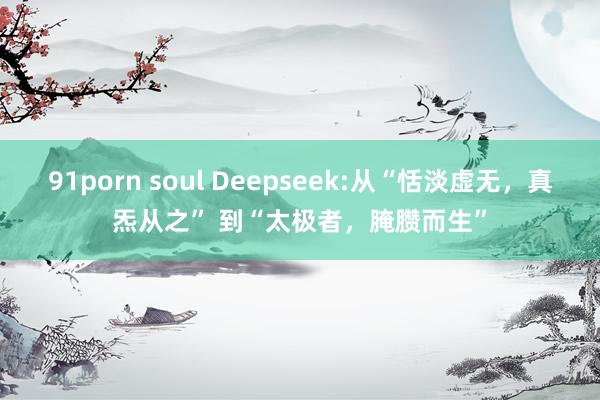 91porn soul Deepseek:从“恬淡虚无，真炁从之” 到“太极者，腌臜而生”