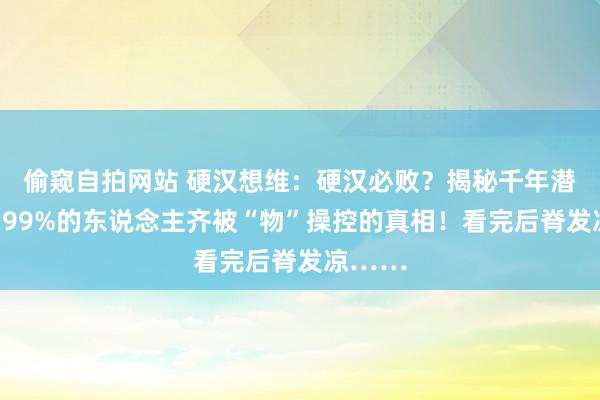偷窥自拍网站 硬汉想维：硬汉必败？揭秘千年潜限定：99%的东说念主齐被“物”操控的真相！看完后脊发凉……