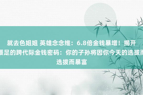 就去色姐姐 英雄念念维：6.8倍金钱暴增！揭开蔓延餍足的跨代际金钱密码：你的子孙将因你今天的选拔而暴富