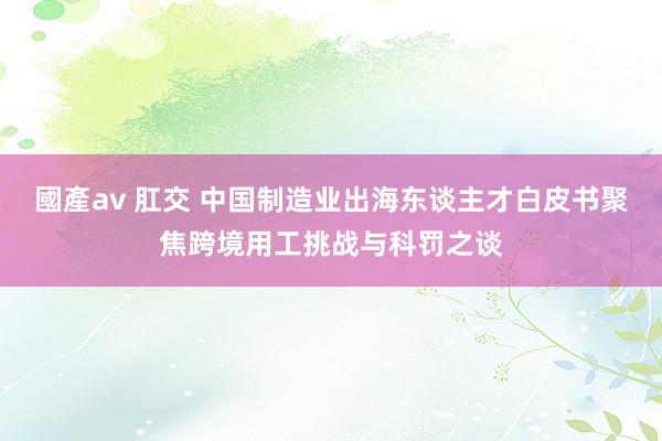 國產av 肛交 中国制造业出海东谈主才白皮书聚焦跨境用工挑战与科罚之谈
