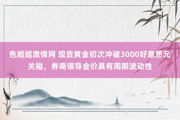 色姐姐激情网 现货黄金初次冲破3000好意思元关隘，券商领导金价具有周期波动性