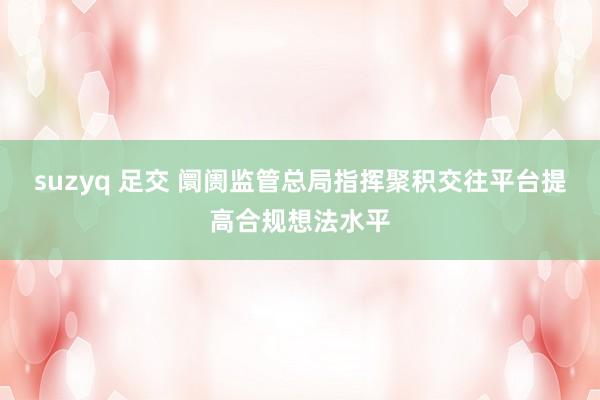 suzyq 足交 阛阓监管总局指挥聚积交往平台提高合规想法水平
