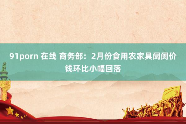91porn 在线 商务部：2月份食用农家具阛阓价钱环比小幅回落