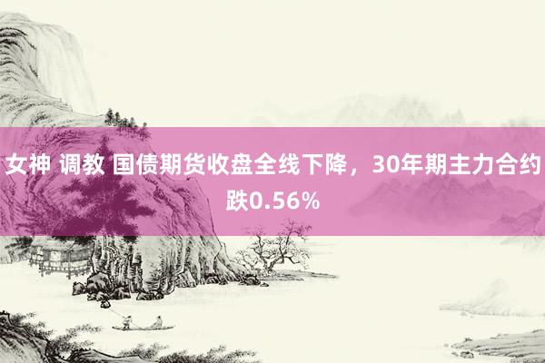 女神 调教 国债期货收盘全线下降，30年期主力合约跌0.56%
